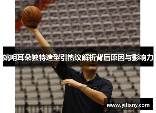 姚明耳朵独特造型引热议解析背后原因与影响力
