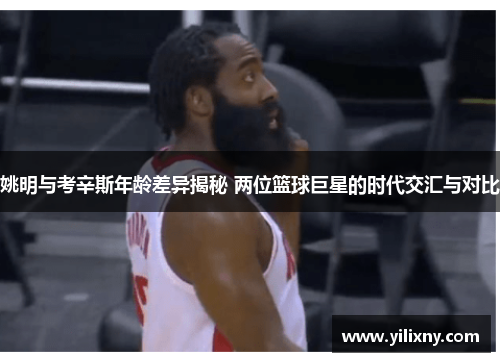 姚明与考辛斯年龄差异揭秘 两位篮球巨星的时代交汇与对比