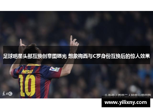 足球明星头部互换创意图曝光 想象梅西与C罗身份互换后的惊人效果