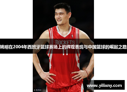 姚明在2004年西班牙篮球赛场上的辉煌表现与中国篮球的崛起之路