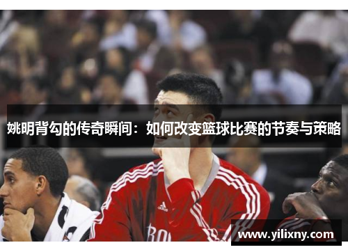 姚明背勾的传奇瞬间：如何改变篮球比赛的节奏与策略
