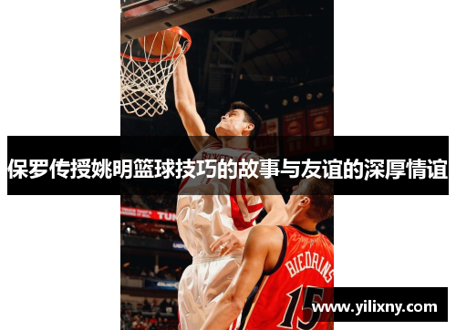 保罗传授姚明篮球技巧的故事与友谊的深厚情谊