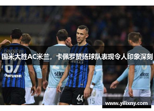 国米大胜AC米兰，卡佩罗赞扬球队表现令人印象深刻