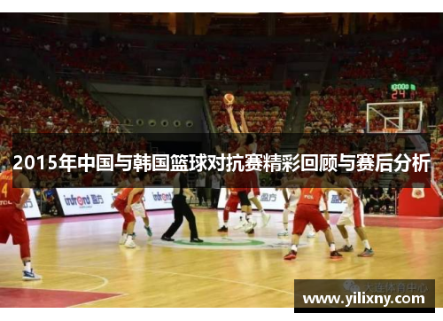 2015年中国与韩国篮球对抗赛精彩回顾与赛后分析
