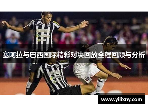塞阿拉与巴西国际精彩对决回放全程回顾与分析