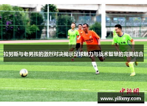 拉努斯与老男孩的激烈对决揭示足球魅力与战术智慧的完美结合