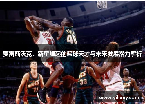 贾雷斯沃克：新星崛起的篮球天才与未来发展潜力解析